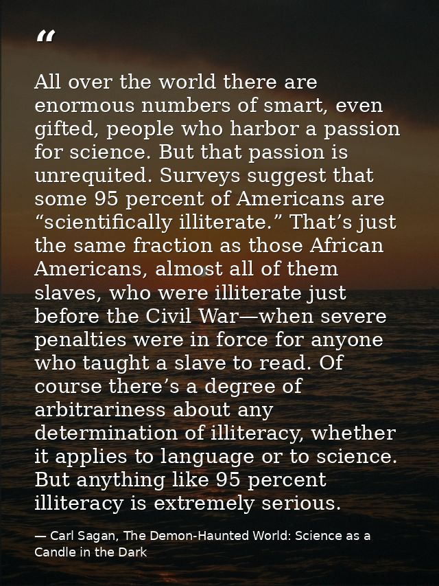 All over the world there are enormous numbers of smart, even gifted, people who harbor a passion for science. But that p — Carl Sagan, The Demon-Haunted World: Science as a Candle in the Dark