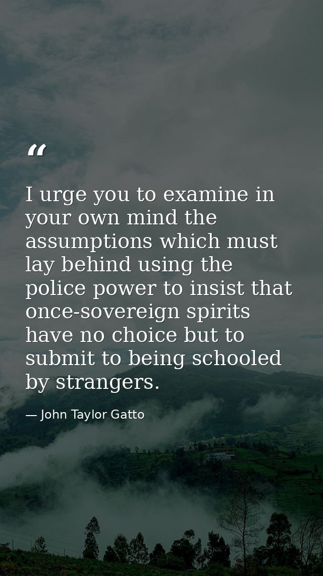 I urge you to examine in your own mind the assumptions which must lay behind using the police power to insist that once- — John Taylor Gatto