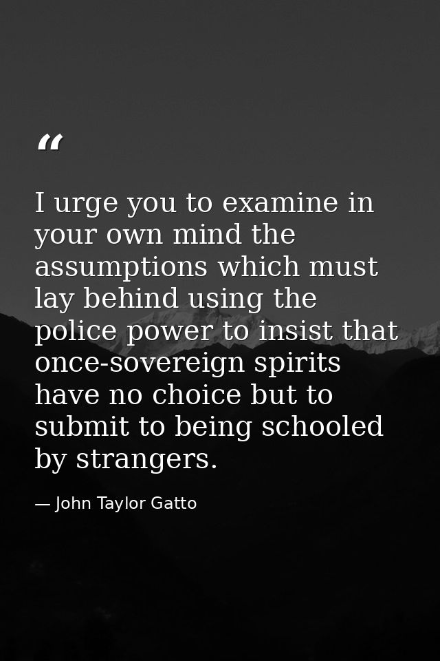 I urge you to examine in your own mind the assumptions which must lay behind using the police power to insist that once- — John Taylor Gatto