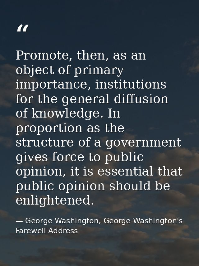 Promote, then, as an object of primary importance, institutions for the general diffusion of knowledge. In proportion as — George Washington, George Washington's Farewell Address