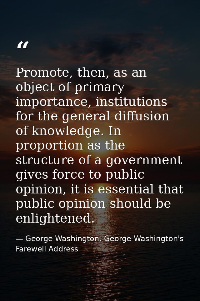 Promote, then, as an object of primary importance, institutions for the general diffusion of knowledge. In proportion as — George Washington, George Washington's Farewell Address