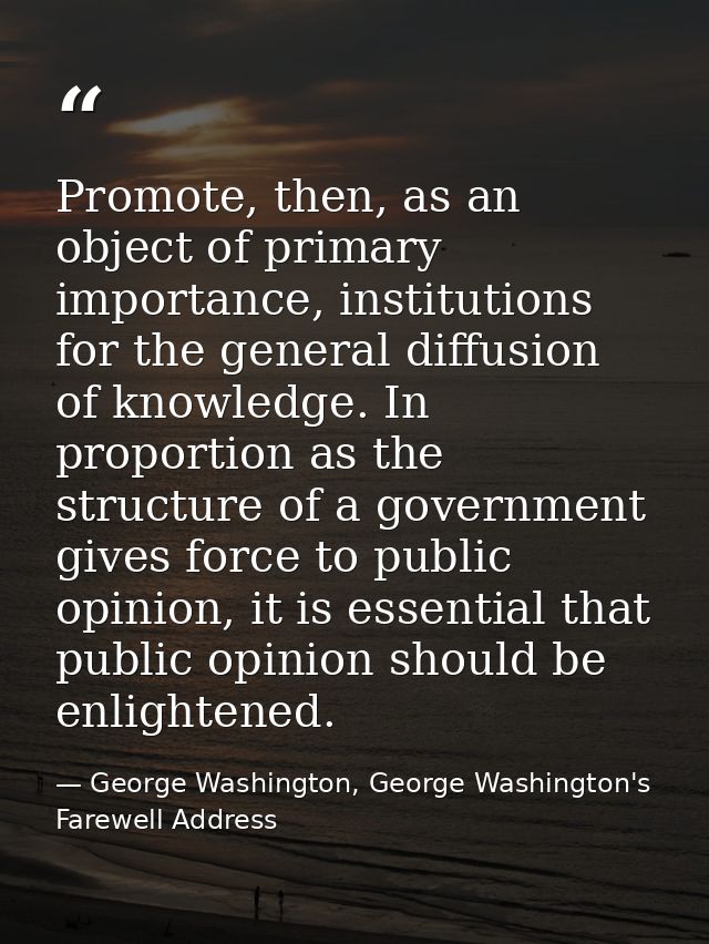 Promote, then, as an object of primary importance, institutions for the general diffusion of knowledge. In proportion as — George Washington, George Washington's Farewell Address