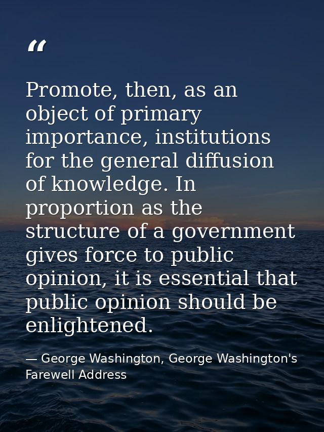 Promote, then, as an object of primary importance, institutions for the general diffusion of knowledge. In proportion as — George Washington, George Washington's Farewell Address