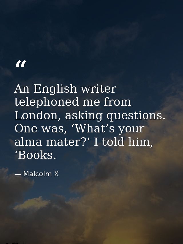 An English writer telephoned me from London, asking questions. One was, ‘What’s your alma mater?’ I told him, ‘Books. — Malcolm X