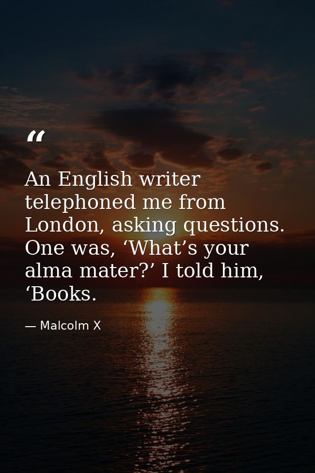 An English writer telephoned me from London, asking questions. One was, ‘What’s your alma mater?’ I told him, ‘Books. — Malcolm X