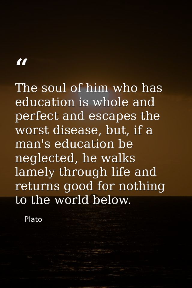 The soul of him who has education is whole and perfect and escapes the worst disease, but, if a man's education be negle — Plato