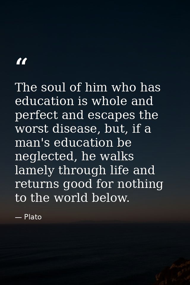 The soul of him who has education is whole and perfect and escapes the worst disease, but, if a man's education be negle — Plato