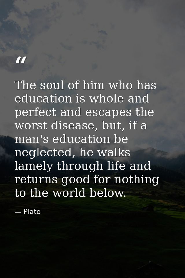 The soul of him who has education is whole and perfect and escapes the worst disease, but, if a man's education be negle — Plato