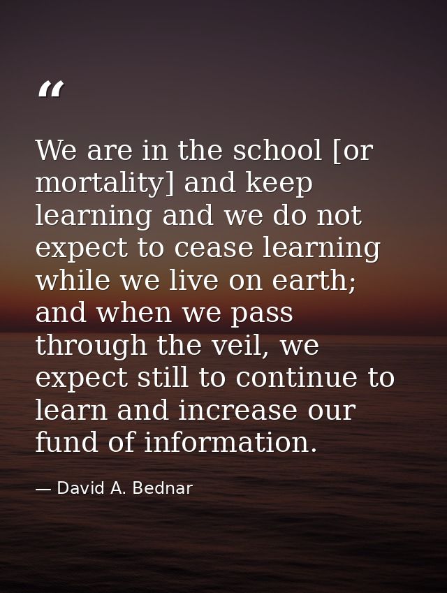 We are in the school [or mortality] and keep learning and we do not expect to cease learning while we live on earth; and — David A. Bednar