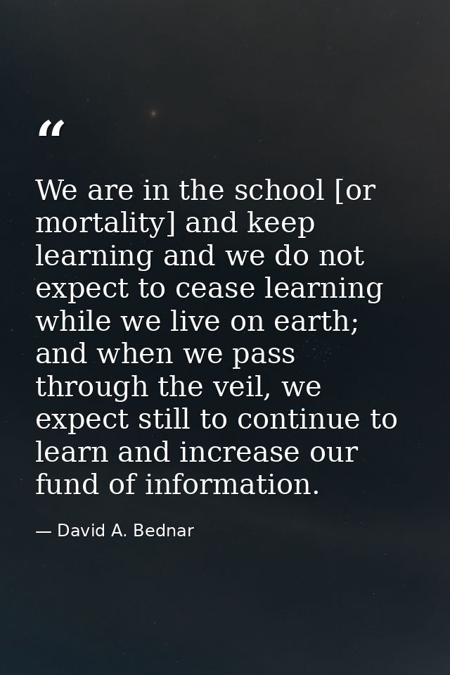 We are in the school [or mortality] and keep learning and we do not expect to cease learning while we live on earth; and — David A. Bednar