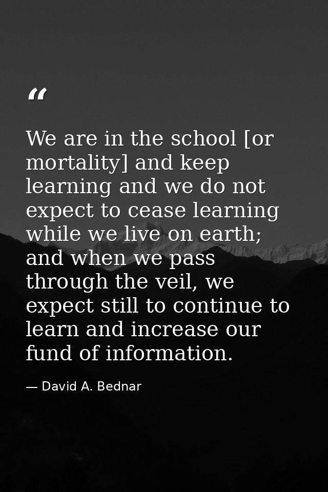 We are in the school [or mortality] and keep learning and we do not expect to cease learning while we live on earth; and — David A. Bednar