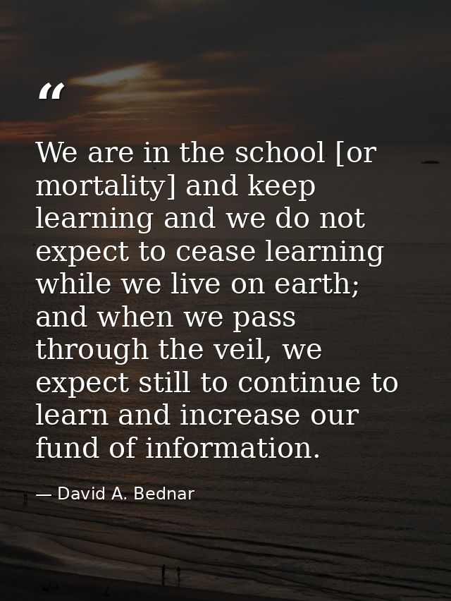 We are in the school [or mortality] and keep learning and we do not expect to cease learning while we live on earth; and — David A. Bednar