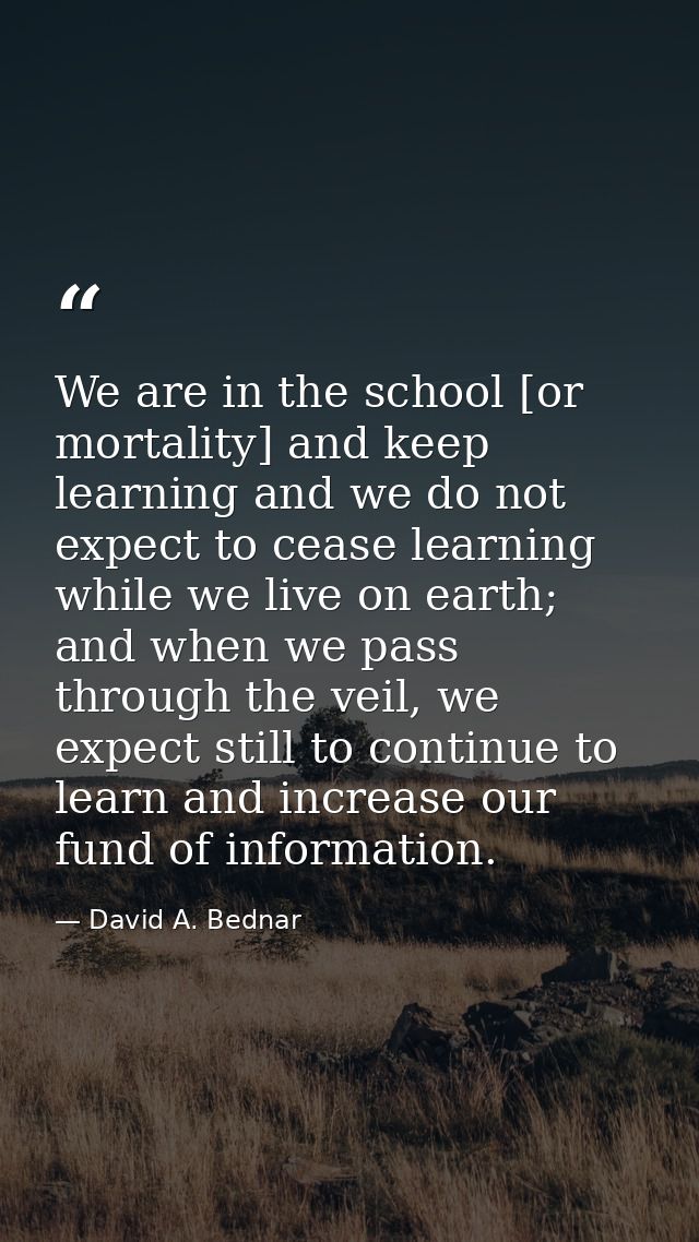 We are in the school [or mortality] and keep learning and we do not expect to cease learning while we live on earth; and — David A. Bednar