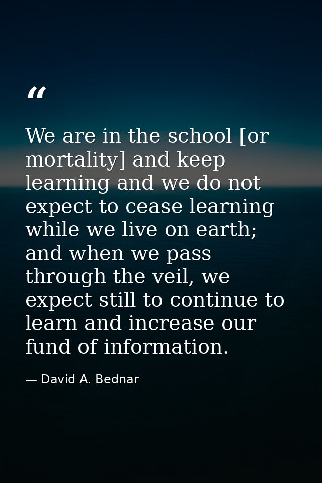 We are in the school [or mortality] and keep learning and we do not expect to cease learning while we live on earth; and — David A. Bednar