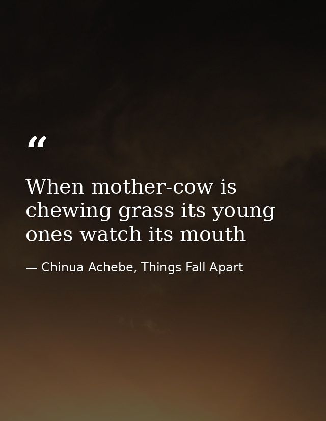 When mother-cow is chewing grass its young ones watch its mouth — Chinua Achebe, Things Fall Apart