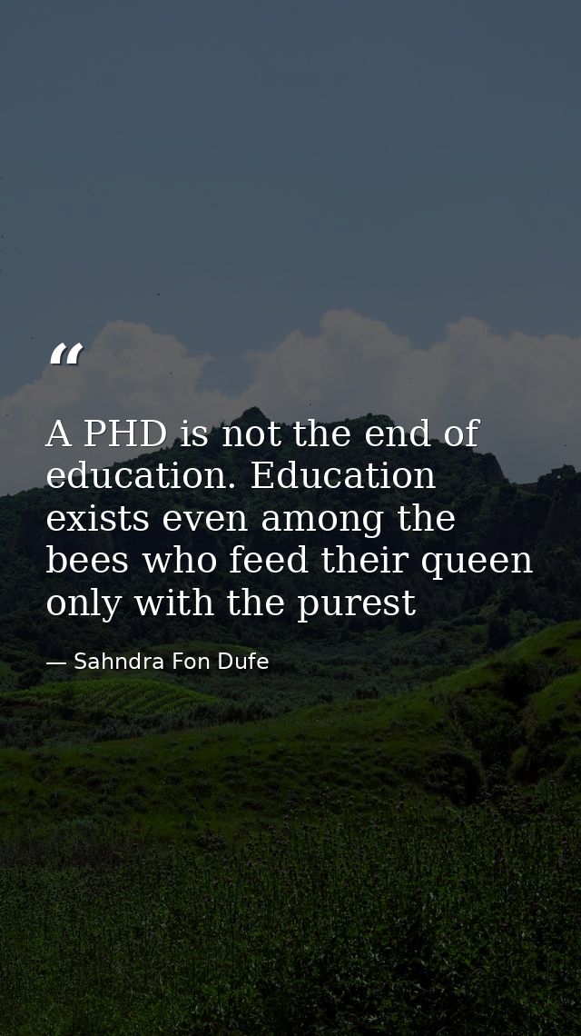 A PHD is not the end of education. Education exists even among the bees who feed their queen only with the purest — Sahndra Fon Dufe