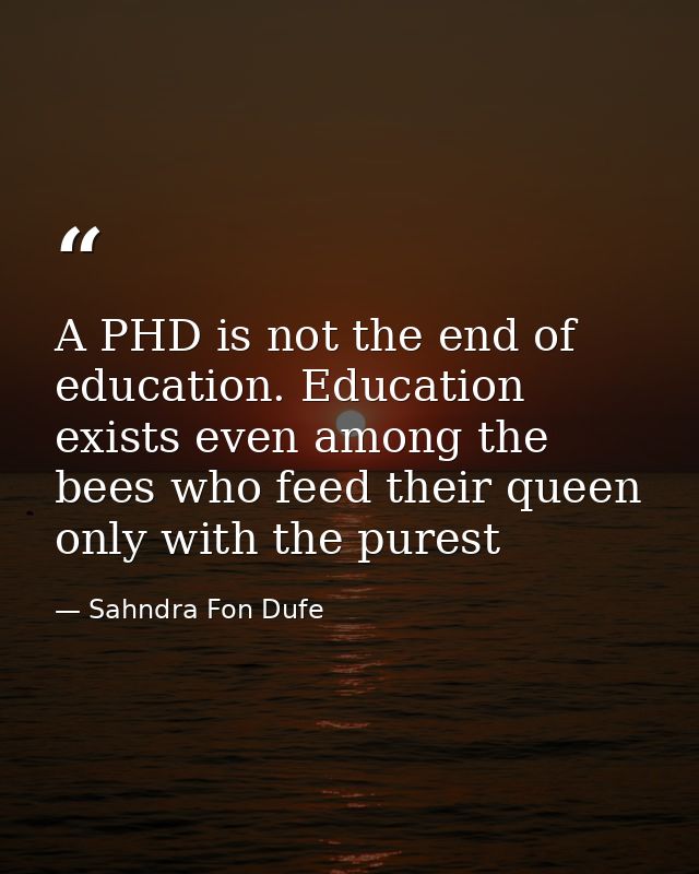 A PHD is not the end of education. Education exists even among the bees who feed their queen only with the purest — Sahndra Fon Dufe