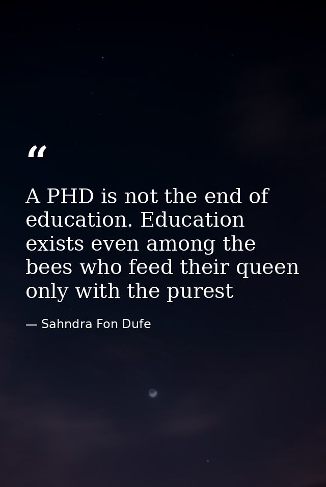A PHD is not the end of education. Education exists even among the bees who feed their queen only with the purest — Sahndra Fon Dufe