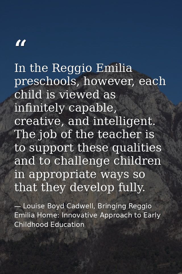 In the Reggio Emilia preschools, however, each child is viewed as infinitely capable, creative, and intelligent. The job — Louise Boyd Cadwell, Bringing Reggio Emilia Home: Innovative Approach to Early Childhood Education