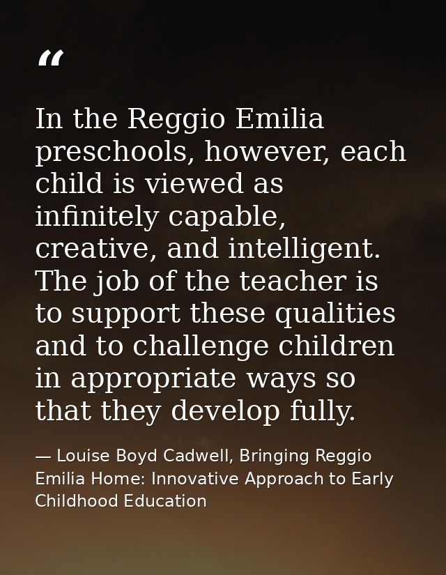 In the Reggio Emilia preschools, however, each child is viewed as infinitely capable, creative, and intelligent. The job — Louise Boyd Cadwell, Bringing Reggio Emilia Home: Innovative Approach to Early Childhood Education
