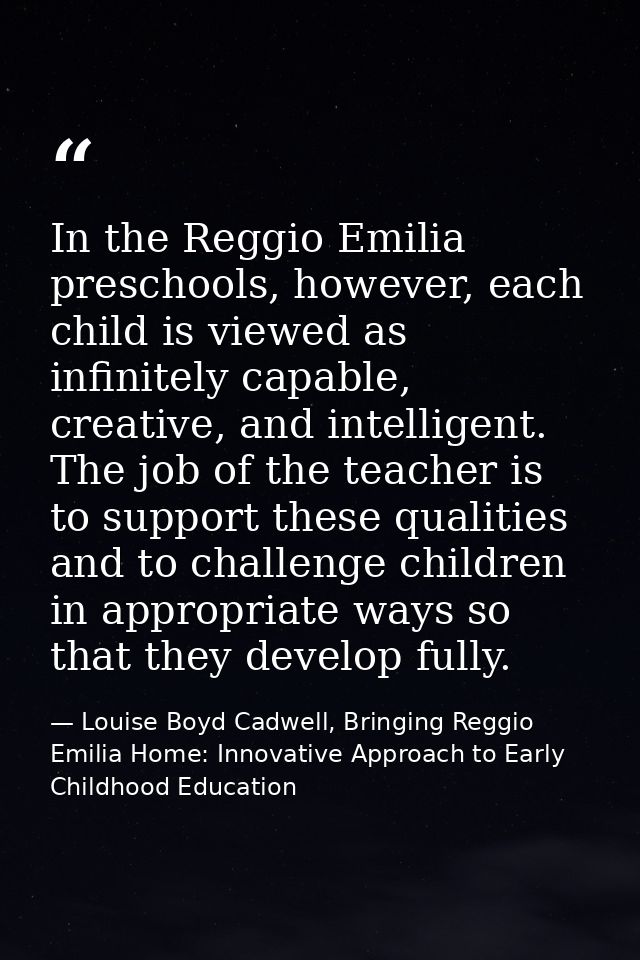 In the Reggio Emilia preschools, however, each child is viewed as infinitely capable, creative, and intelligent. The job — Louise Boyd Cadwell, Bringing Reggio Emilia Home: Innovative Approach to Early Childhood Education