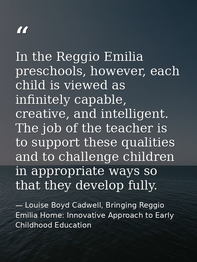 In the Reggio Emilia preschools, however, each child is viewed as infinitely capable, creative, and intelligent. The job — Louise Boyd Cadwell, Bringing Reggio Emilia Home: Innovative Approach to Early Childhood Education