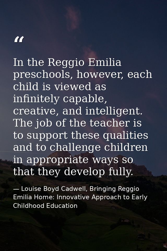 In the Reggio Emilia preschools, however, each child is viewed as infinitely capable, creative, and intelligent. The job — Louise Boyd Cadwell, Bringing Reggio Emilia Home: Innovative Approach to Early Childhood Education