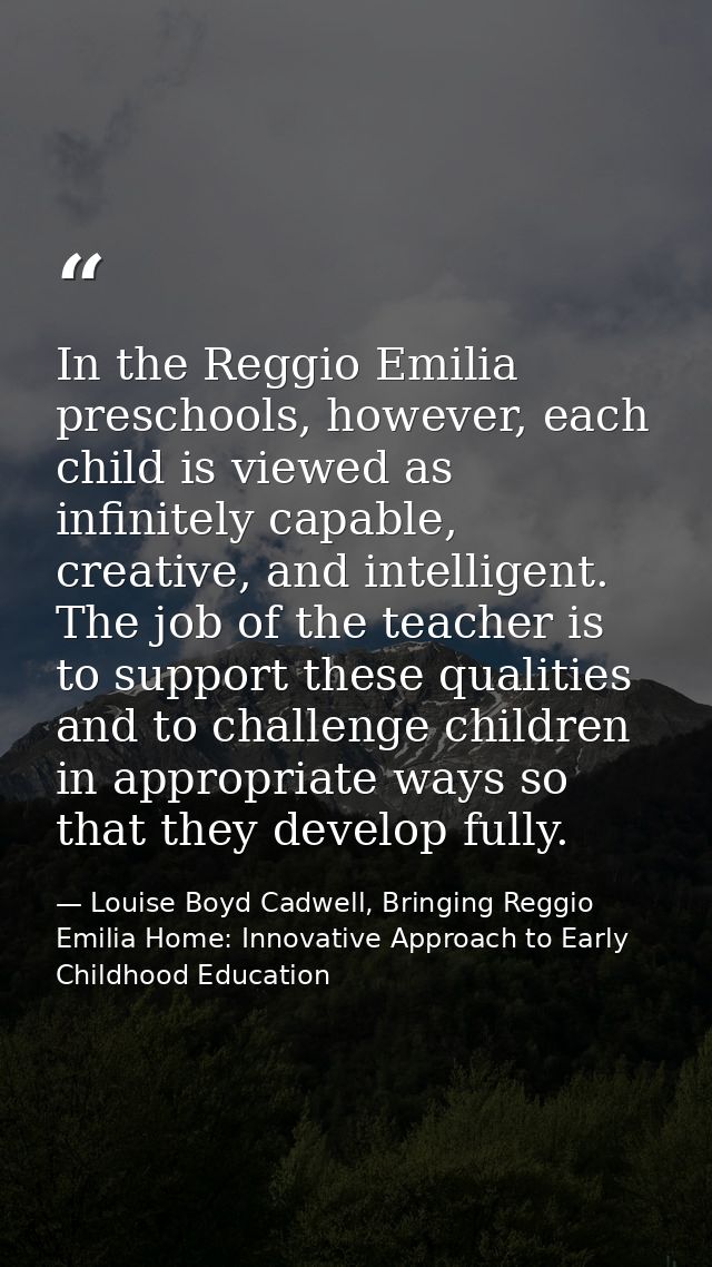 In the Reggio Emilia preschools, however, each child is viewed as infinitely capable, creative, and intelligent. The job — Louise Boyd Cadwell, Bringing Reggio Emilia Home: Innovative Approach to Early Childhood Education