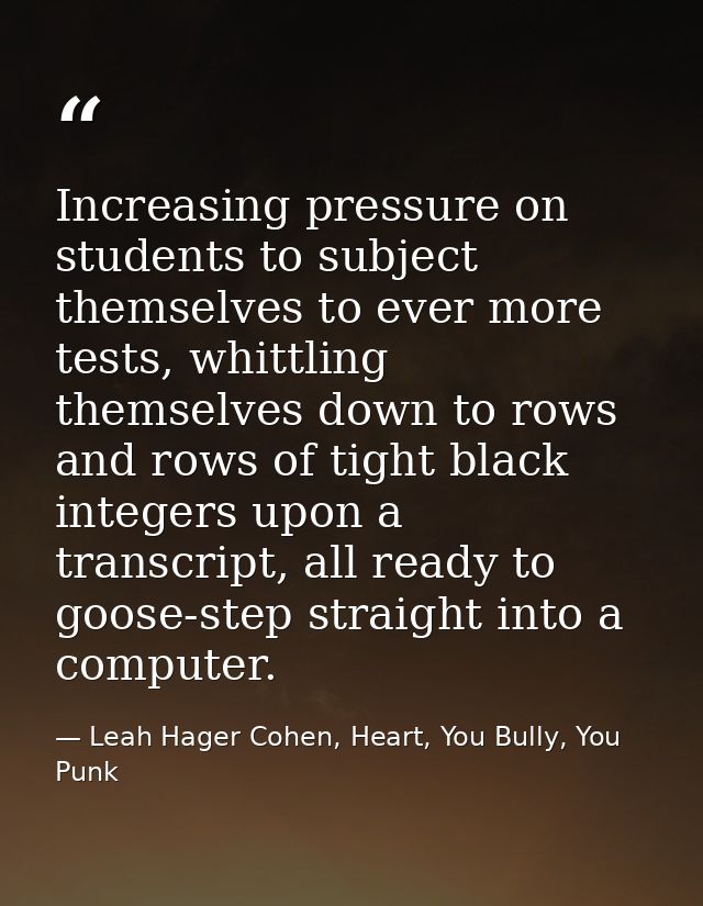 Increasing pressure on students to subject themselves to ever more tests, whittling themselves down to rows and rows of  — Leah Hager Cohen, Heart, You Bully, You Punk