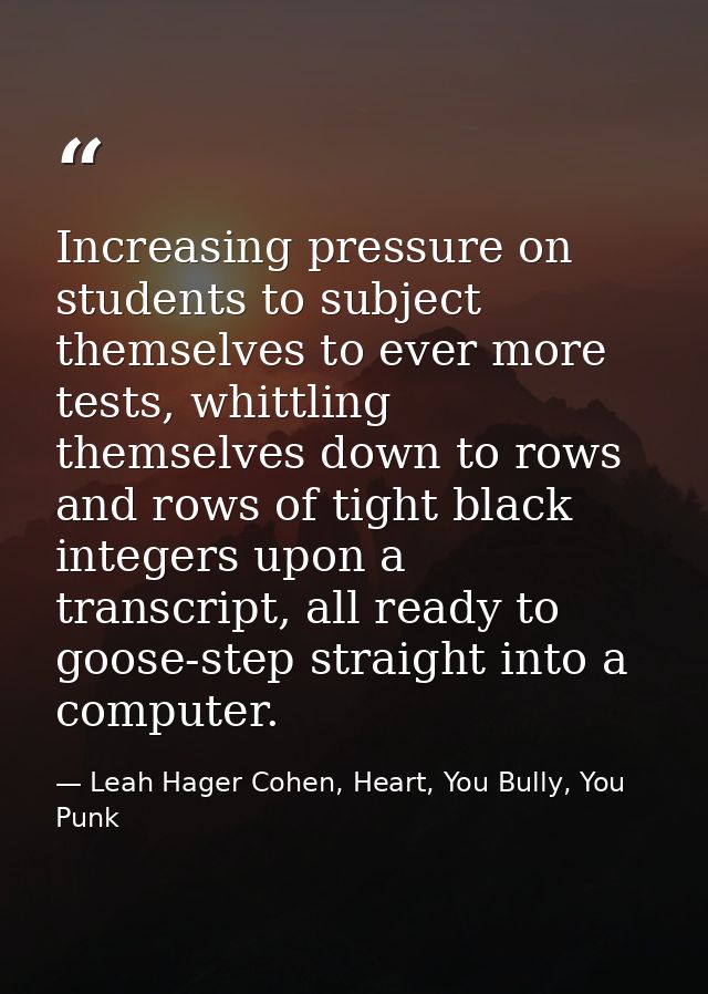 Increasing pressure on students to subject themselves to ever more tests, whittling themselves down to rows and rows of  — Leah Hager Cohen, Heart, You Bully, You Punk