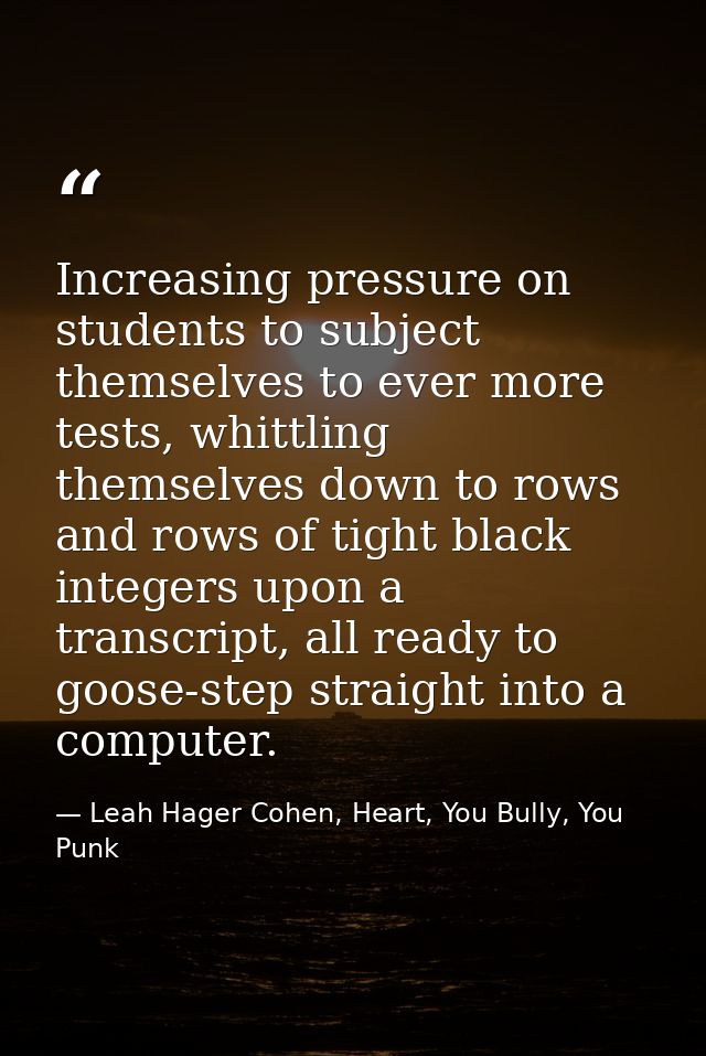 Increasing pressure on students to subject themselves to ever more tests, whittling themselves down to rows and rows of  — Leah Hager Cohen, Heart, You Bully, You Punk