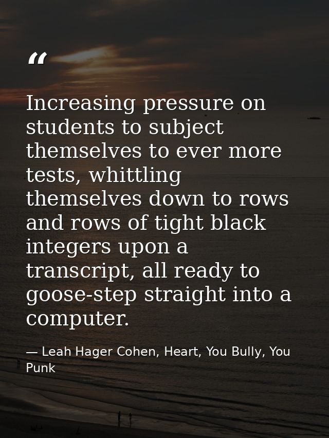 Increasing pressure on students to subject themselves to ever more tests, whittling themselves down to rows and rows of  — Leah Hager Cohen, Heart, You Bully, You Punk