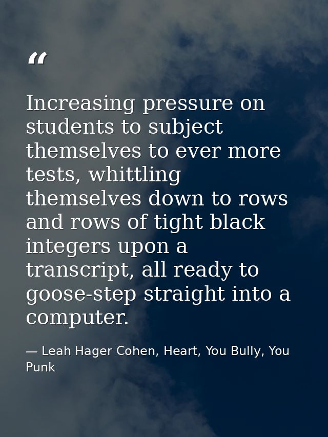 Increasing pressure on students to subject themselves to ever more tests, whittling themselves down to rows and rows of  — Leah Hager Cohen, Heart, You Bully, You Punk