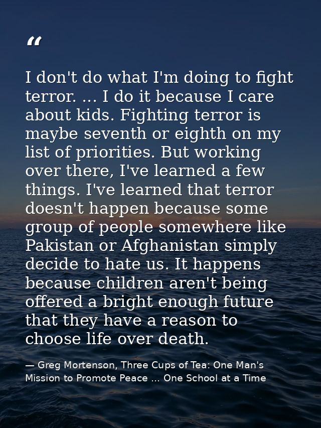 I don't do what I'm doing to fight terror. ... I do it because I care about kids. Fighting terror is maybe seventh or ei — Greg Mortenson, Three Cups of Tea: One Man's Mission to Promote Peace ... One School at a Time