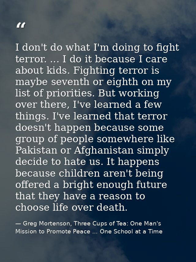 I don't do what I'm doing to fight terror. ... I do it because I care about kids. Fighting terror is maybe seventh or ei — Greg Mortenson, Three Cups of Tea: One Man's Mission to Promote Peace ... One School at a Time
