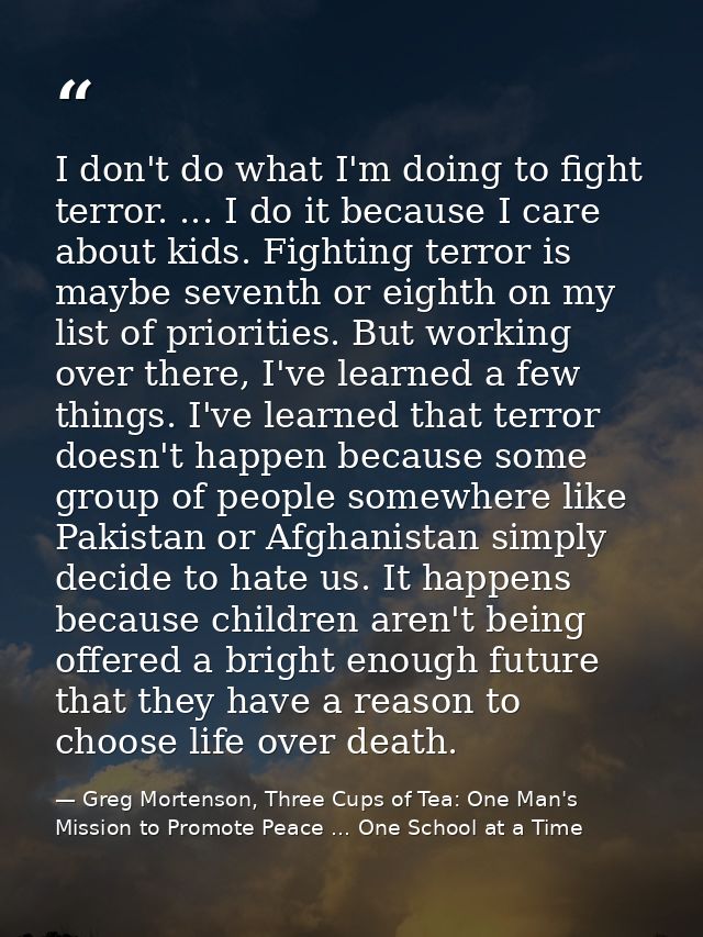 I don't do what I'm doing to fight terror. ... I do it because I care about kids. Fighting terror is maybe seventh or ei — Greg Mortenson, Three Cups of Tea: One Man's Mission to Promote Peace ... One School at a Time