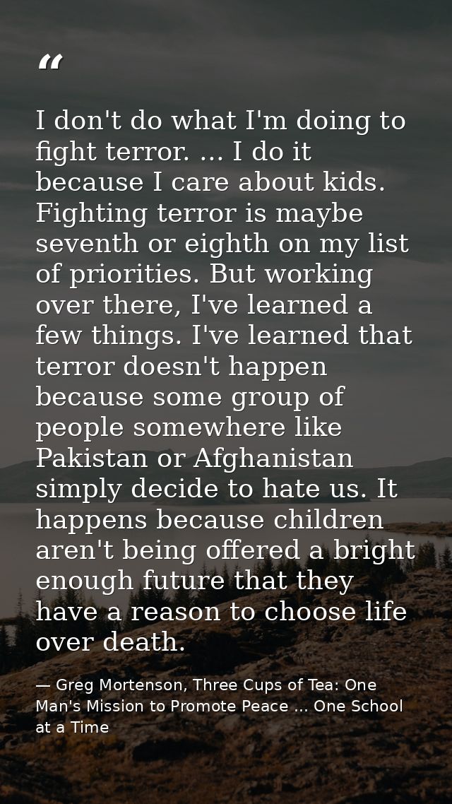 I don't do what I'm doing to fight terror. ... I do it because I care about kids. Fighting terror is maybe seventh or ei — Greg Mortenson, Three Cups of Tea: One Man's Mission to Promote Peace ... One School at a Time
