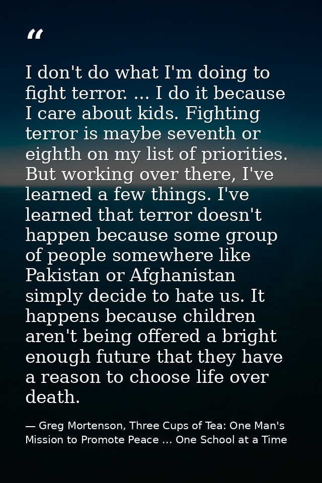 I don't do what I'm doing to fight terror. ... I do it because I care about kids. Fighting terror is maybe seventh or ei — Greg Mortenson, Three Cups of Tea: One Man's Mission to Promote Peace ... One School at a Time