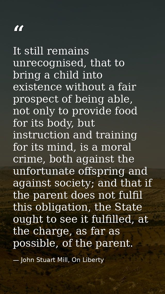 It still remains unrecognised, that to bring a child into existence without a fair prospect of being able, not only to p — John Stuart Mill, On Liberty