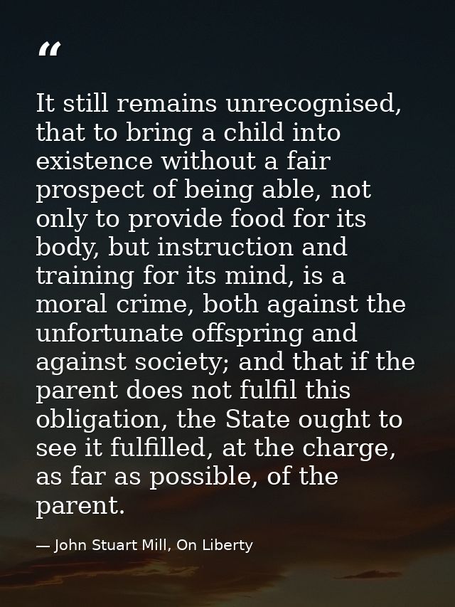 It still remains unrecognised, that to bring a child into existence without a fair prospect of being able, not only to p — John Stuart Mill, On Liberty