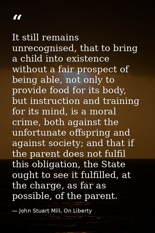 It still remains unrecognised, that to bring a child into existence without a fair prospect of being able, not only to p — John Stuart Mill, On Liberty