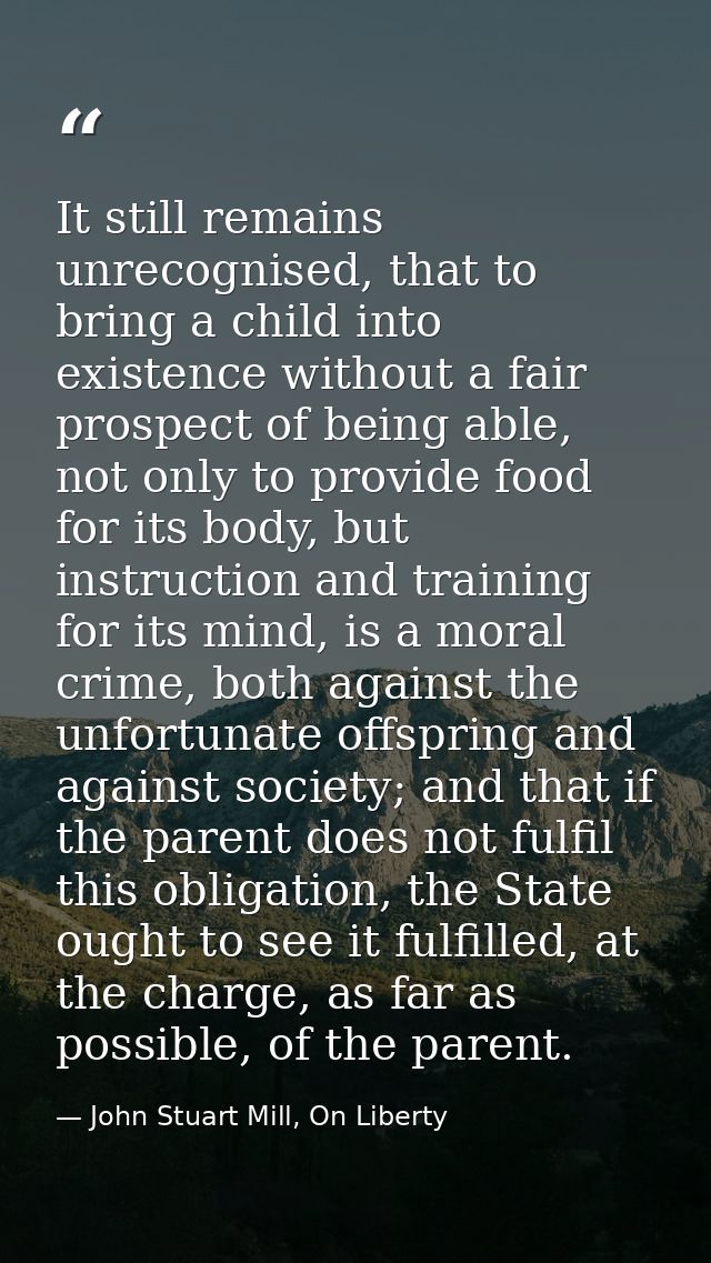 It still remains unrecognised, that to bring a child into existence without a fair prospect of being able, not only to p — John Stuart Mill, On Liberty