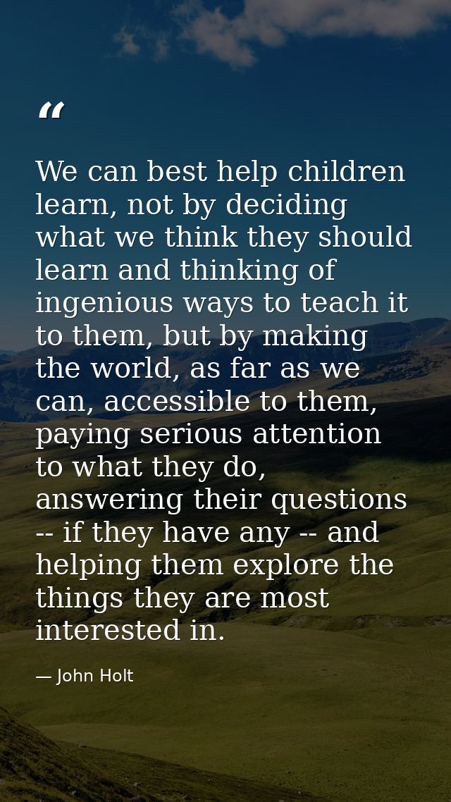 We can best help children learn, not by deciding what we think they should learn and thinking of ingenious ways to teach — John Holt