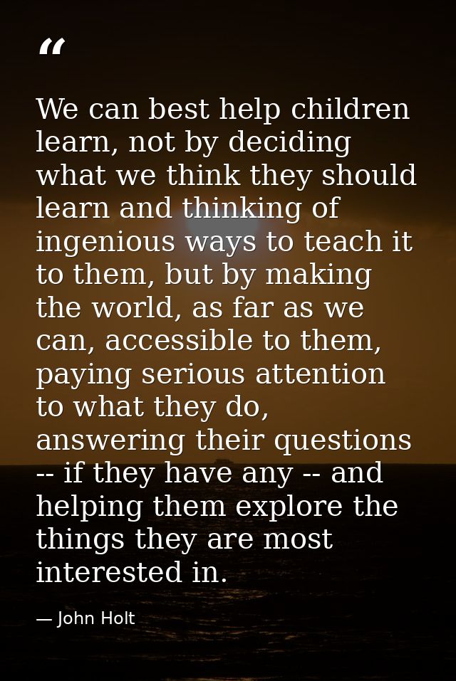 We can best help children learn, not by deciding what we think they should learn and thinking of ingenious ways to teach — John Holt