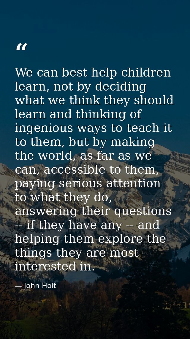 We can best help children learn, not by deciding what we think they should learn and thinking of ingenious ways to teach — John Holt