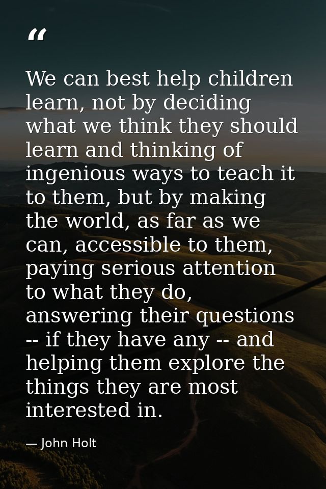 We can best help children learn, not by deciding what we think they should learn and thinking of ingenious ways to teach — John Holt