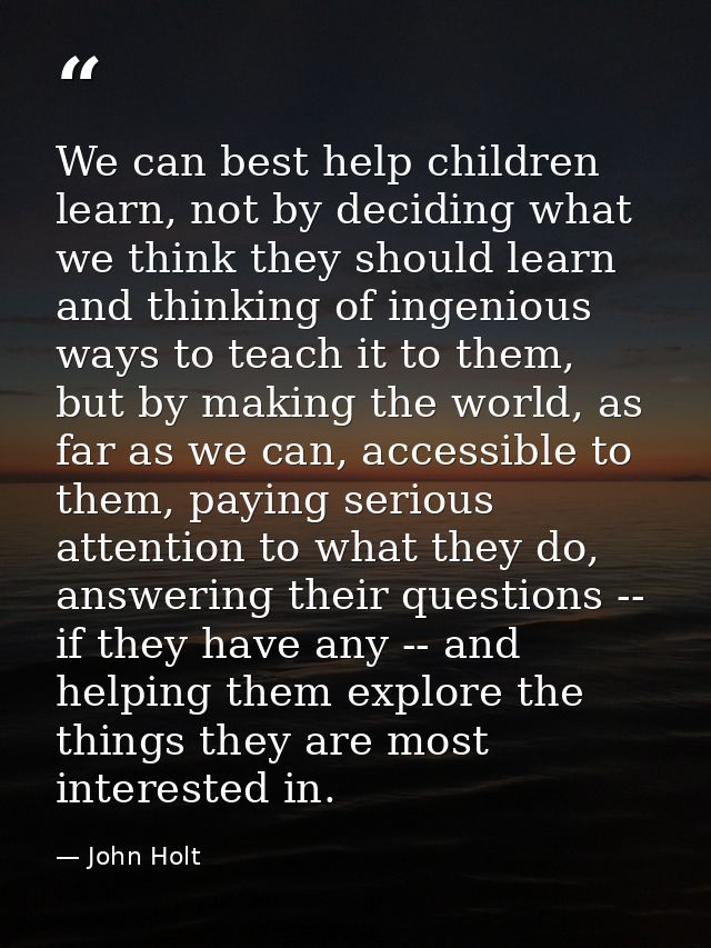 We can best help children learn, not by deciding what we think they should learn and thinking of ingenious ways to teach — John Holt