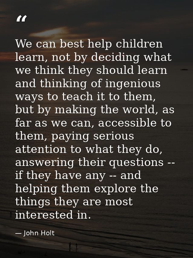 We can best help children learn, not by deciding what we think they should learn and thinking of ingenious ways to teach — John Holt