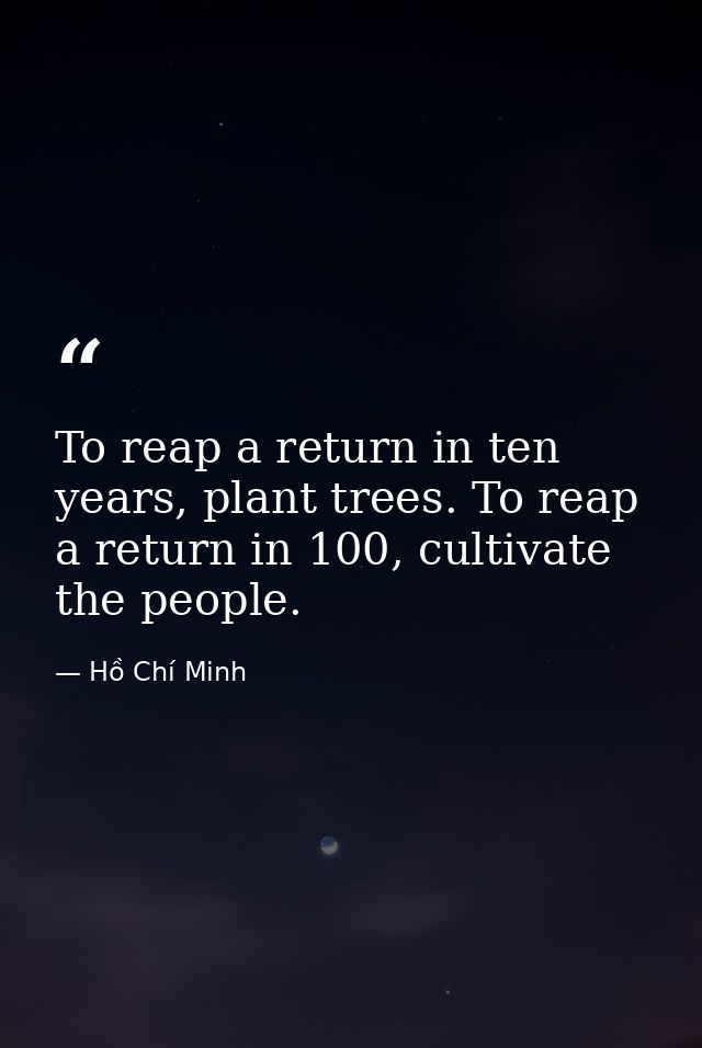 To reap a return in ten years, plant trees. To reap a return in 100, cultivate the people. — Hồ Chí Minh