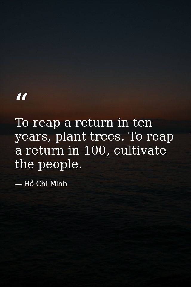 To reap a return in ten years, plant trees. To reap a return in 100, cultivate the people. — Hồ Chí Minh